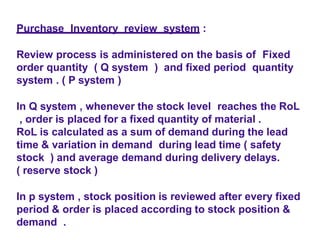 Purchase Inventory review system :
Review process is administered on the basis of Fixed
order quantity ( Q system ) and fixed period quantity
system . ( P system )
In Q system , whenever the stock level reaches the RoL
, order is placed for a fixed quantity of material .
RoL is calculated as a sum of demand during the lead
time & variation in demand during lead time ( safety
stock ) and average demand during delivery delays.
( reserve stock )
In p system , stock position is reviewed after every fixed
period & order is placed according to stock position &
demand .
 
