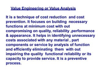 Value Engineering or Value Analysis
It is a technique of cost reduction and cost
prevention. It focuses on building necessary
functions at minimum cost with out
compromising on quality, reliability ,performance
& appearance. It helps in identifying unnecessary
costs associated with any material , part
components or service by analysis of function
and efficiently eliminating them with out
impairing the quality functional reliability or its
capacity to provide service. It is a preventive
process.
 
