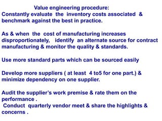 Value engineering procedure:
Constantly evaluate the inventory costs associated &
benchmark against the best in practice.
As & when the cost of manufacturing increases
disproportionately, identify an alternate source for contract
manufacturing & monitor the quality & standards.
Use more standard parts which can be sourced easily
Develop more suppliers ( at least 4 to5 for one part.) &
minimize dependency on one supplier.
Audit the supplier’s work premise & rate them on the
performance .
Conduct quarterly vendor meet & share the highlights &
concerns .
 