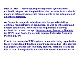 MRP vs. ERP — Manufacturing management systems have
evolved in stages over the past three plus decades, from a simple
means of calculating materials requirements to the automation of
an entire enterprise.
As frequent changes in sales forecasts happened entailing
continual readjustments in production, as well as inflexible fixed
system parameters, MRP (Material Requirement Planning)
evolved into a new concept : Manufacturing Resource Planning
(or MRPII ) and finally the generic concept Enterprise Resource
Planning (ERP)
Prior to the concept of ERP systems, a manufacturing organization
faced tremendous difficulty in planning & controlling of resources
like people , finance WIP inventory at plant , machine status etc
due to lack of integrated & updated information about resources.
 