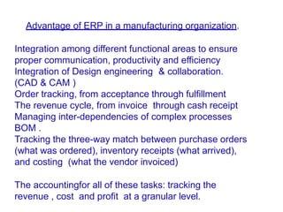 Advantage of ERP in a manufacturing organization.
Integration among different functional areas to ensure
proper communication, productivity and efficiency
Integration of Design engineering & collaboration.
(CAD & CAM )
Order tracking, from acceptance through fulfillment
The revenue cycle, from invoice through cash receipt
Managing inter-dependencies of complex processes
BOM .
Tracking the three-way match between purchase orders
(what was ordered), inventory receipts (what arrived),
and costing (what the vendor invoiced)
The accountingfor all of these tasks: tracking the
revenue , cost and profit at a granular level.
 