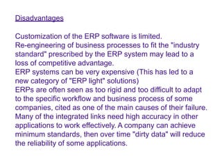 Disadvantages
Customization of the ERP software is limited.
Re-engineering of business processes to fit the "industry
standard" prescribed by the ERP system may lead to a
loss of competitive advantage.
ERP systems can be very expensive (This has led to a
new category of "ERP light" solutions)
ERPs are often seen as too rigid and too difficult to adapt
to the specific workflow and business process of some
companies, cited as one of the main causes of their failure.
Many of the integrated links need high accuracy in other
applications to work effectively. A company can achieve
minimum standards, then over time "dirty data" will reduce
the reliability of some applications.
 