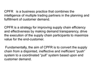 CPFR is a business practice that combines the
intelligence of multiple trading partners in the planning and
fulfillment of customer demand.
CPFR is a strategy for improving supply chain efficiency
and effectiveness by making demand transparency, drive
the execution of the supply chain participants to maximize
value for the end-customer.
Fundamentally, the aim of CPFR is to convert the supply
chain from a disjointed, ineffective and inefficient “push”
system to a coordinated “pull” system based upon end
customer demand.
 