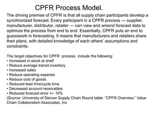 CPFR Process Model.
The driving premise of CPFR is that all supply chain participants develop a
synchronized forecast. Every participant in a CPFR process — supplier,
manufacturer, distributor, retailer — can view and amend forecast data to
optimize the process from end to end. Essentially, CPFR puts an end to
guesswork in forecasting. It means that manufacturers and retailers share
their plans, with detailed knowledge of each others’ assumptions and
constraints.
The target objectives for CPFR process include the following:
• Increased in-stock at shelf
• Reduce average transit inventory
• Increased sales
• Reduce operating expense
• Reduce cost of goods
• Reduced lead time/cycle time
• Decreased account receivables
• Reduced forecast error +/- 10%
(Source: University of Denver Supply Chain Round table: “CPFR Overview.” Value
Chain Collaboration Associates, Inc
 
