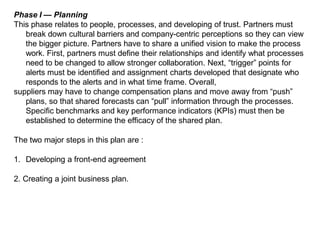 Phase I — Planning
This phase relates to people, processes, and developing of trust. Partners must
break down cultural barriers and company-centric perceptions so they can view
the bigger picture. Partners have to share a unified vision to make the process
work. First, partners must define their relationships and identify what processes
need to be changed to allow stronger collaboration. Next, “trigger” points for
alerts must be identified and assignment charts developed that designate who
responds to the alerts and in what time frame. Overall,
suppliers may have to change compensation plans and move away from “push”
plans, so that shared forecasts can “pull” information through the processes.
Specific benchmarks and key performance indicators (KPIs) must then be
established to determine the efficacy of the shared plan.
The two major steps in this plan are :
1. Developing a front-end agreement
2. Creating a joint business plan.
 