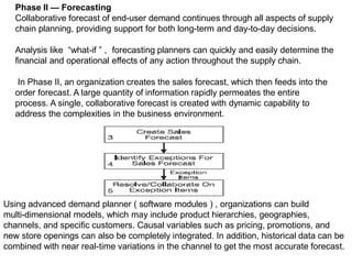 Phase II — Forecasting
Collaborative forecast of end-user demand continues through all aspects of supply
chain planning, providing support for both long-term and day-to-day decisions.
Analysis like “what-if ” , forecasting planners can quickly and easily determine the
financial and operational effects of any action throughout the supply chain.
In Phase II, an organization creates the sales forecast, which then feeds into the
order forecast. A large quantity of information rapidly permeates the entire
process. A single, collaborative forecast is created with dynamic capability to
address the complexities in the business environment.
Using advanced demand planner ( software modules ) , organizations can build
multi-dimensional models, which may include product hierarchies, geographies,
channels, and specific customers. Causal variables such as pricing, promotions, and
new store openings can also be completely integrated. In addition, historical data can be
combined with near real-time variations in the channel to get the most accurate forecast.
 