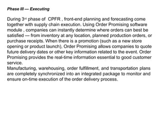 Phase III — Executing
During 3rd phase of CPFR , front-end planning and forecasting come
together with supply chain execution. Using Order Promising software
module , companies can instantly determine where orders can best be
satisfied — from inventory at any location, planned production orders, or
purchase receipts. When there is a promotion (such as a new store
opening or product launch), Order Promising allows companies to quote
future delivery dates or other key information related to the event. Order
Promising provides the real-time information essential to good customer
service.
Manufacturing, warehousing, order fulfillment, and transportation plans
are completely synchronized into an integrated package to monitor and
ensure on-time execution of the order delivery process.
 