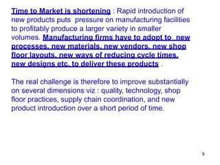 9
Time to Market is shortening : Rapid introduction of
new products puts pressure on manufacturing facilities
to profitably produce a larger variety in smaller
volumes. Manufacturing firms have to adopt to new
processes, new materials, new vendors, new shop
floor layouts, new ways of reducing cycle times,
new designs etc. to deliver these products .
The real challenge is therefore to improve substantially
on several dimensions viz : quality, technology, shop
floor practices, supply chain coordination, and new
product introduction over a short period of time.
 