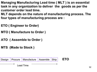 Managing Manufacturing Lead time ( MLT ) is an essential
task in any organization to deliver the goods as per the
customer order lead time.
MLT depends on the nature of manufacturing process. The
four types of manufacturing process are :
Design Procure Manufacture Assemble Ship
ETO ( Engineer to Order)
MTO ( Manufacture to Order )
ATO ( Assemble to Order )
MTS (Made to Stock )
ETO
Lead Time
92
 