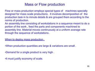 95
Flow or mass production employs special types of machines specially
designed for mass scale productions . It involves decomposition of the
production task in to minute details & are grouped them according to the
norms of production.
An assembly line consisting of workstations in a sequence meant to do a
portion of the work , feed the parts and components machined to
assembly line .Material moves continuously at a uniform average rate
through the sequence of workstations .
When to deploy mass production .
•When production quantities are large & variations are small .
•Demand for a single product is very high .
•It must justify economy of scale.
Mass or Flow production
 