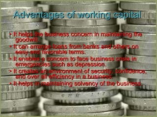 Advantages of working capital  •  It helps the business concern in maintaining the goodwill. •  It can arrange loans from banks and others on easy and favorable terms. •  It enables a concern to face business crisis in emergencies such as depression. •  It creates an environment of security, confidence, and over all efficiency in a business. •  It helps in maintaining solvency of the business. 