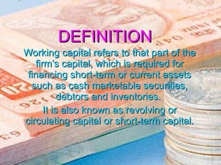 DEFINITION Working capital refers to that part of the firm’s capital, which is required for financing short-term or current assets such as cash marketable securities, debtors and inventories.  It is also known as revolving or circulating capital or short-term capital. 