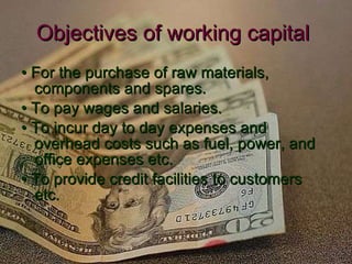 Objectives of working capital   •  For the purchase of raw materials, components and spares. •  To pay wages and salaries. •  To incur day to day expenses and overhead costs such as fuel, power, and  office expenses etc. •  To provide credit facilities to customers etc. 