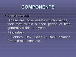 COMPONENTS Current Assets These are those assets which change  their form within a short period of time, generally within one year. It includes-: Debtors, B/R, Cash & Bank balance, Prepaid expenses etc. 
