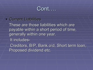 Cont…. Current Liabilities These are those liabilities which are payable within a short period of time, generally within one year. It includes- Creditors, B/P, Bank o/d, Short term loan, Proposed dividend etc. 