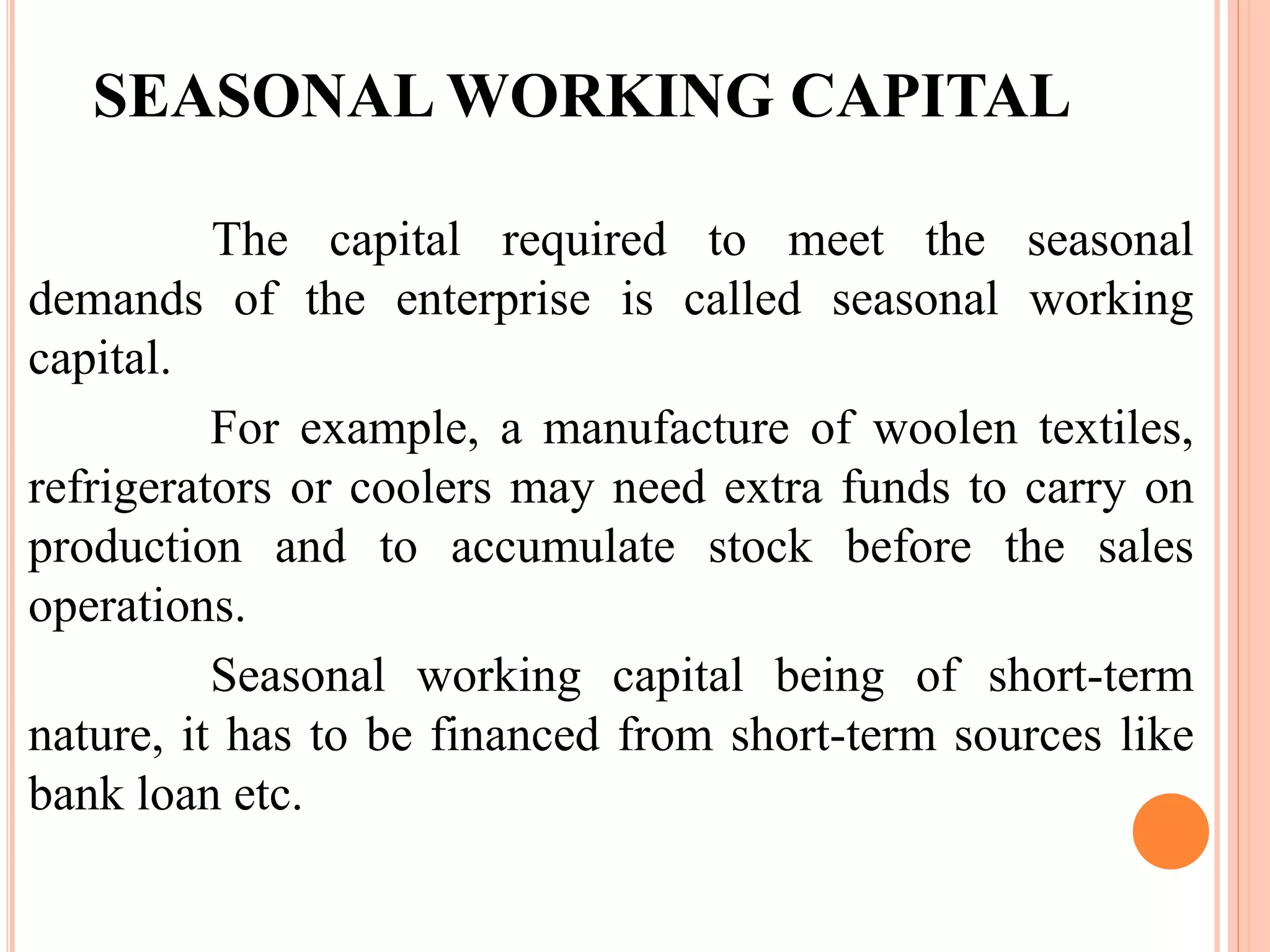 SEASONAL WORKING CAPITAL 
The capital required to meet the seasonal 
demands of the enterprise is called seasonal working 
capital. 
For example, a manufacture of woolen textiles, 
refrigerators or coolers may need extra funds to carry on 
production and to accumulate stock before the sales 
operations. 
Seasonal working capital being of short-term 
nature, it has to be financed from short-term sources like 
bank loan etc. 
 