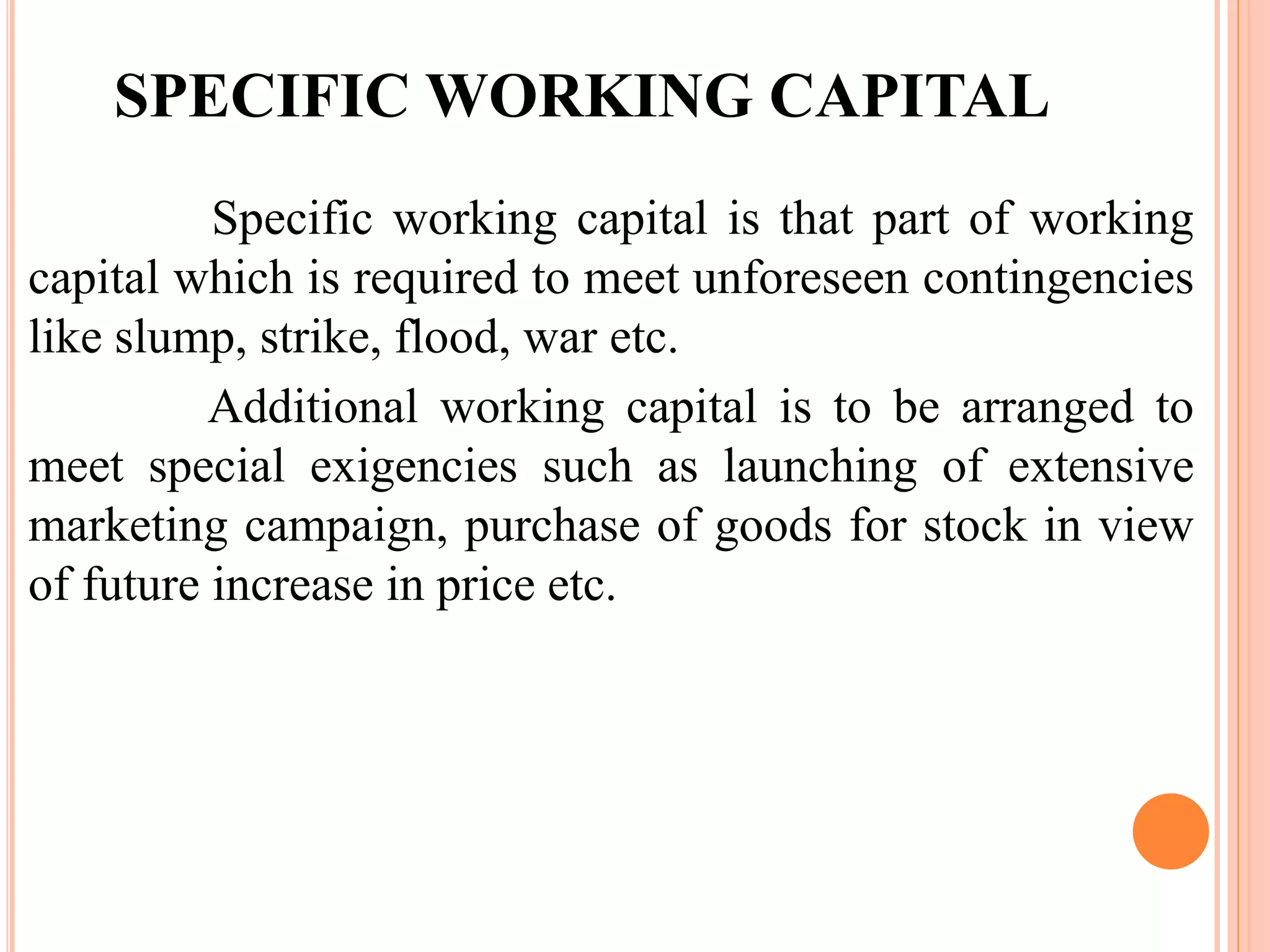 SPECIFIC WORKING CAPITAL 
Specific working capital is that part of working 
capital which is required to meet unforeseen contingencies 
like slump, strike, flood, war etc. 
Additional working capital is to be arranged to 
meet special exigencies such as launching of extensive 
marketing campaign, purchase of goods for stock in view 
of future increase in price etc. 
 