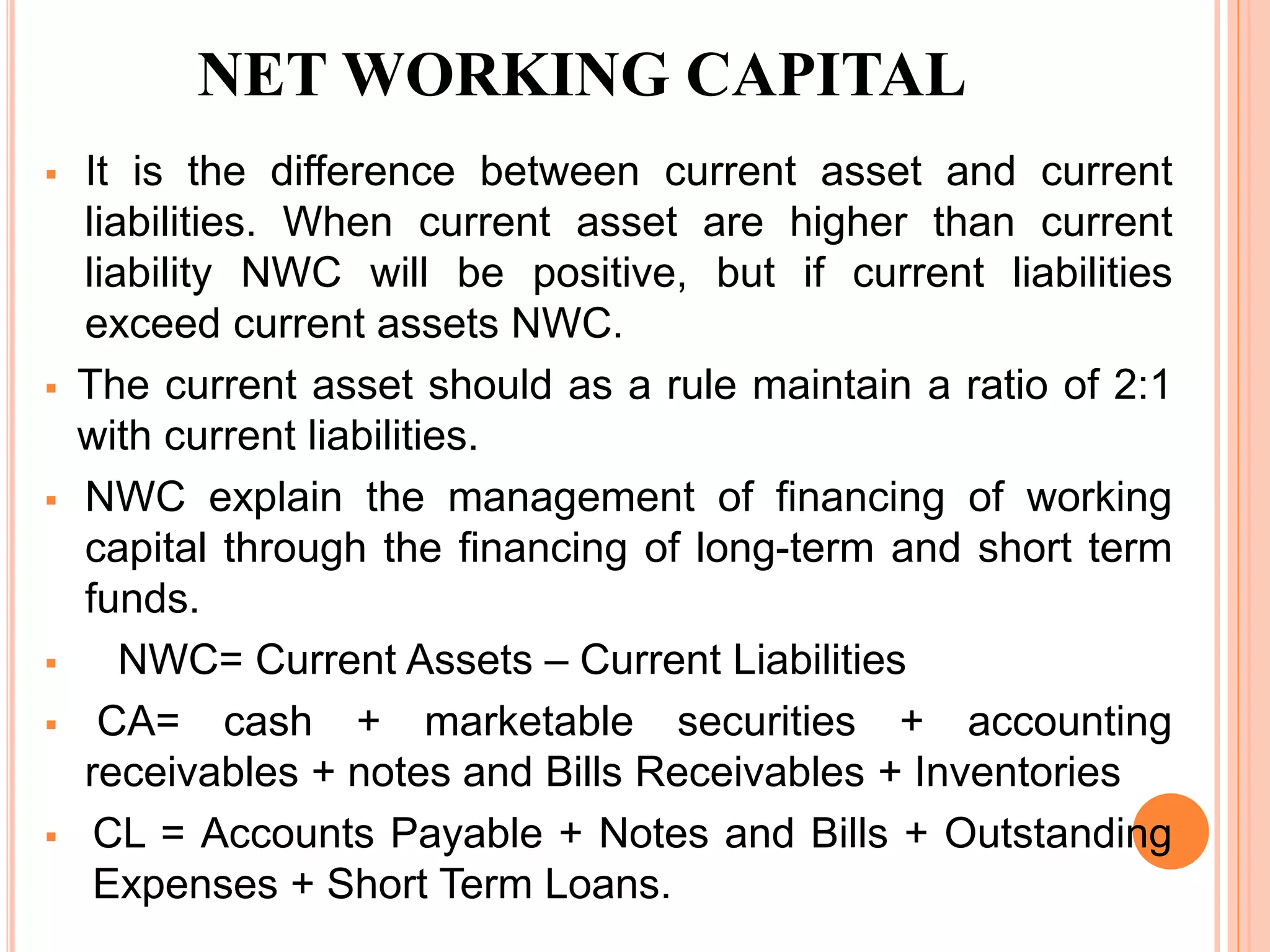 NET WORKING CAPITAL 
 It is the difference between current asset and current 
liabilities. When current asset are higher than current 
liability NWC will be positive, but if current liabilities 
exceed current assets NWC. 
 The current asset should as a rule maintain a ratio of 2:1 
with current liabilities. 
 NWC explain the management of financing of working 
capital through the financing of long-term and short term 
funds. 
 NWC= Current Assets – Current Liabilities 
 CA= cash + marketable securities + accounting 
receivables + notes and Bills Receivables + Inventories 
 CL = Accounts Payable + Notes and Bills + Outstanding 
Expenses + Short Term Loans. 
 