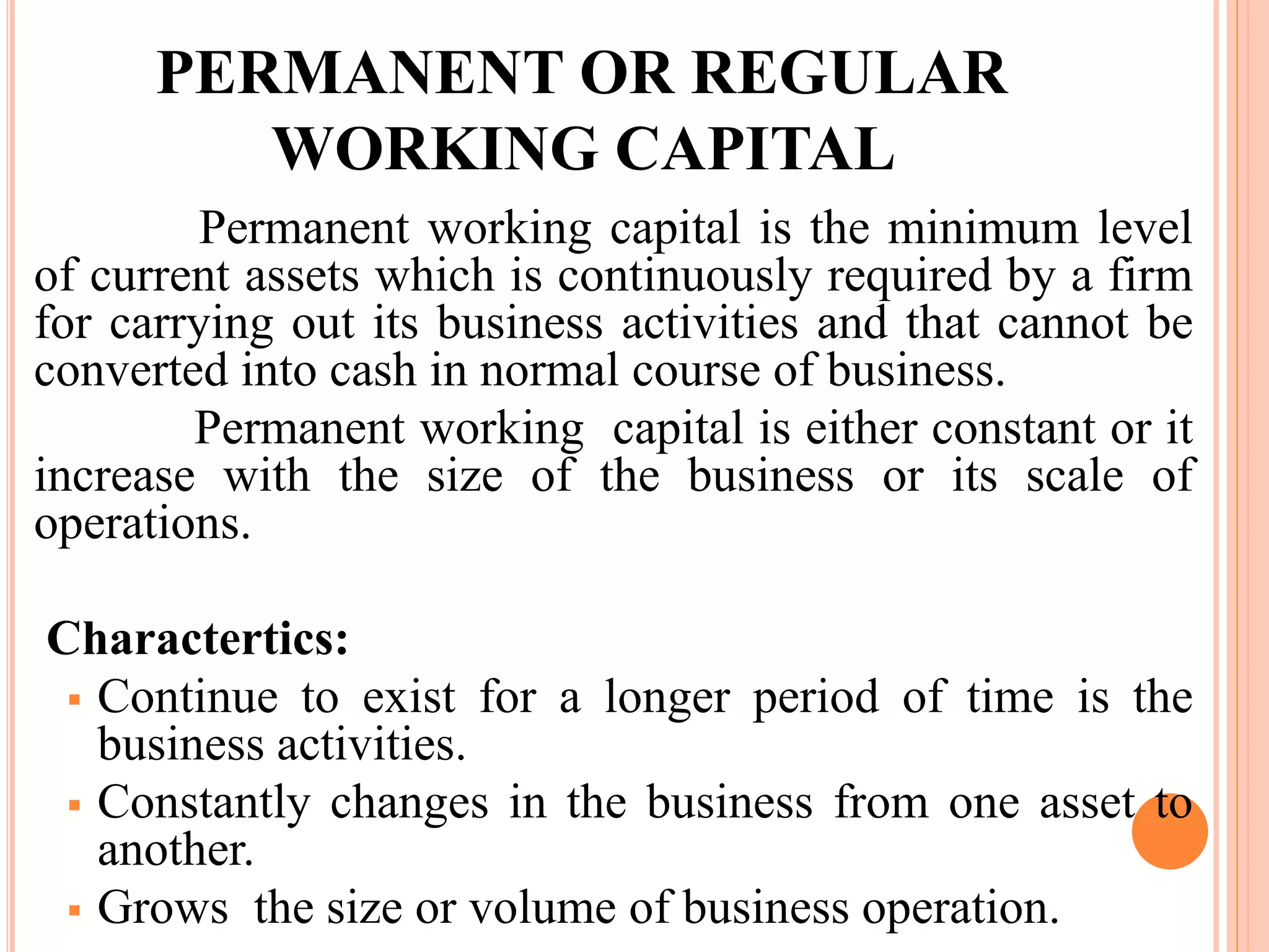 PERMANENT OR REGULAR 
WORKING CAPITAL 
Permanent working capital is the minimum level 
of current assets which is continuously required by a firm 
for carrying out its business activities and that cannot be 
converted into cash in normal course of business. 
Permanent working capital is either constant or it 
increase with the size of the business or its scale of 
operations. 
Charactertics: 
 Continue to exist for a longer period of time is the 
business activities. 
 Constantly changes in the business from one asset to 
another. 
 Grows the size or volume of business operation. 
 