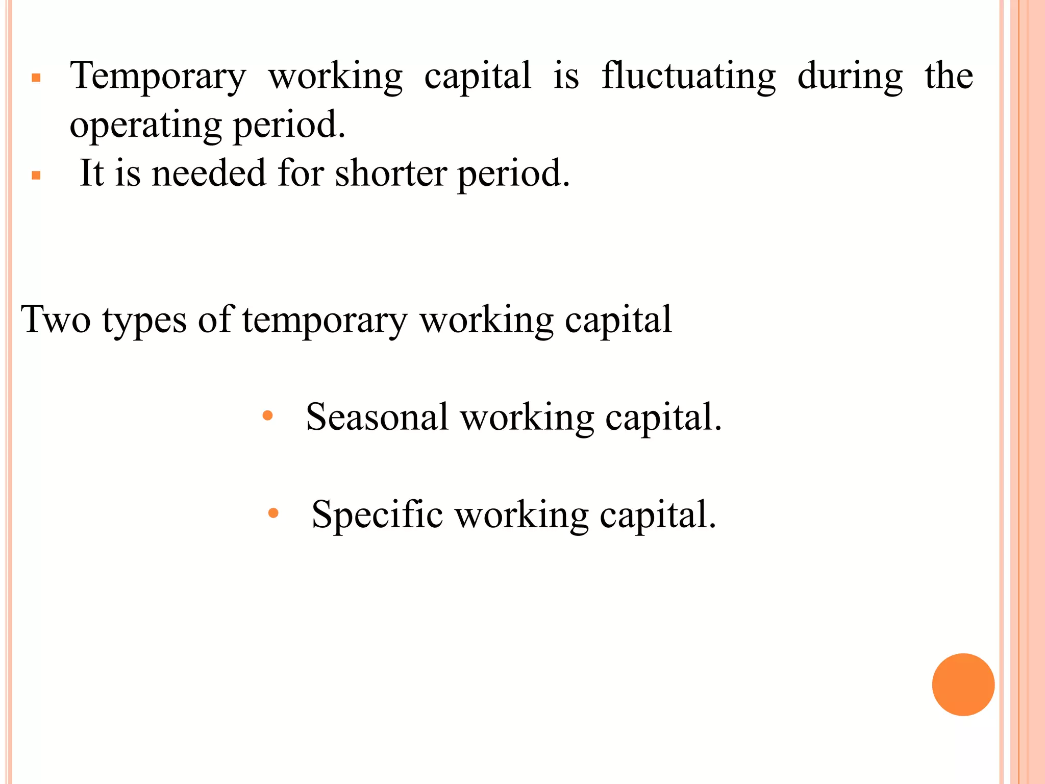  Temporary working capital is fluctuating during the 
operating period. 
 It is needed for shorter period. 
Two types of temporary working capital 
• Seasonal working capital. 
• Specific working capital. 
 