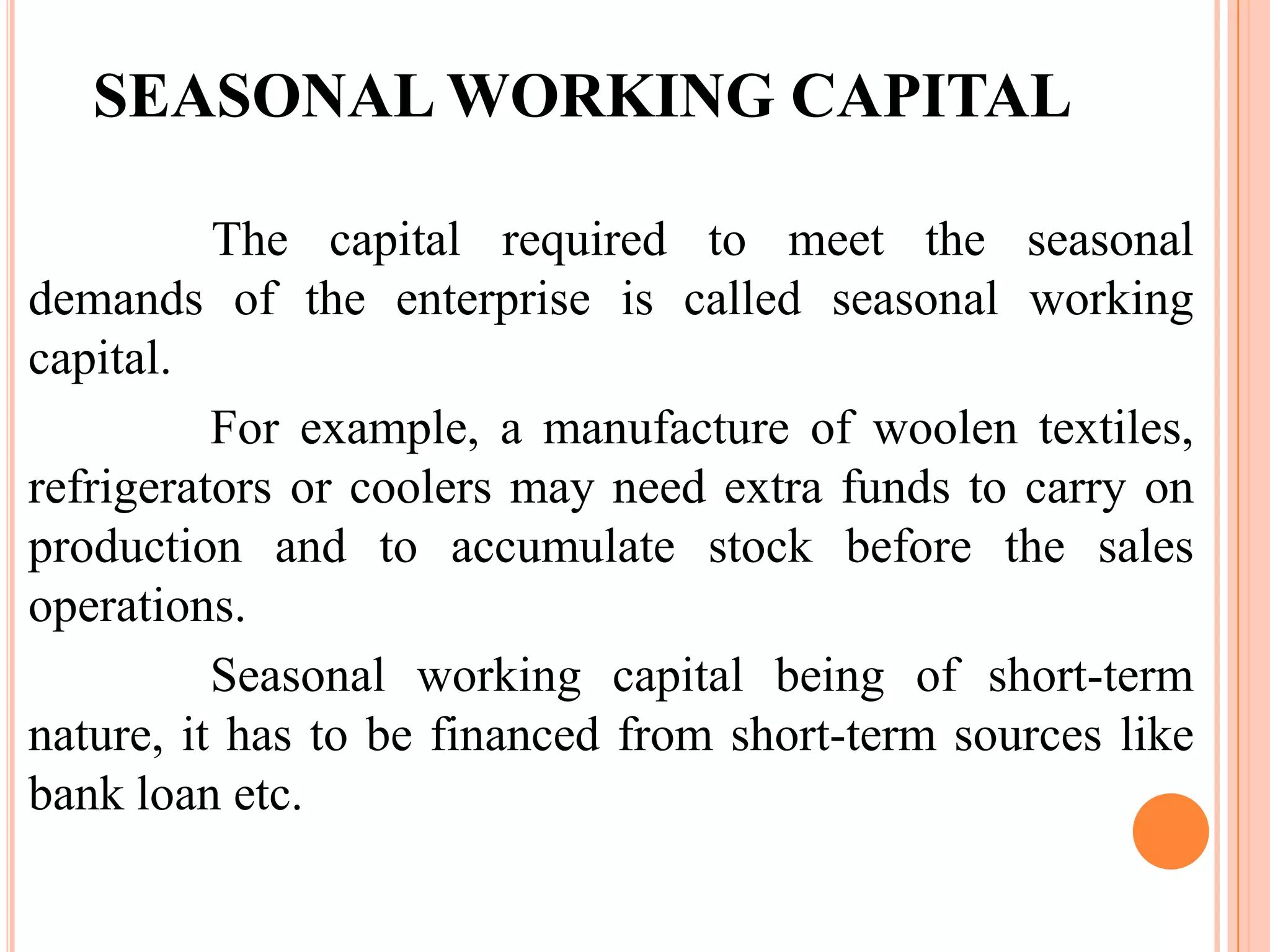 SEASONAL WORKING CAPITAL

          The capital required to meet the seasonal
demands of the enterprise is called seasonal working
capital.
          For example, a manufacture of woolen textiles,
refrigerators or coolers may need extra funds to carry on
production and to accumulate stock before the sales
operations.
          Seasonal working capital being of short-term
nature, it has to be financed from short-term sources like
bank loan etc.
 