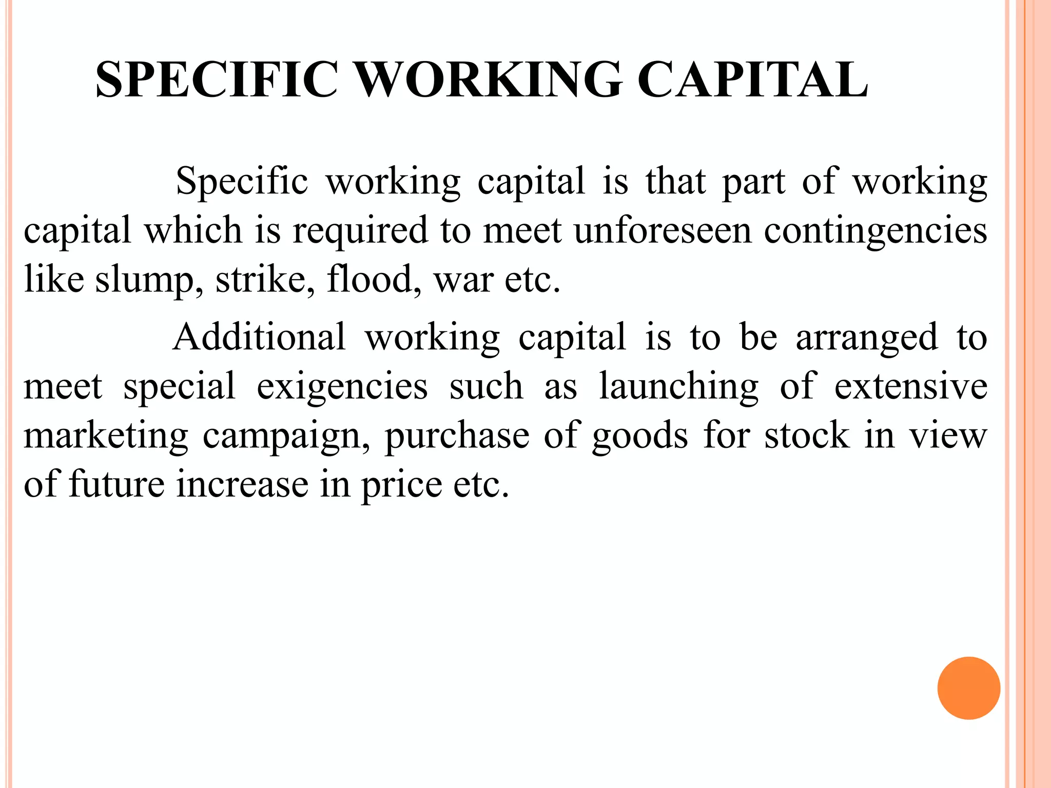 SPECIFIC WORKING CAPITAL
          Specific working capital is that part of working
capital which is required to meet unforeseen contingencies
like slump, strike, flood, war etc.
          Additional working capital is to be arranged to
meet special exigencies such as launching of extensive
marketing campaign, purchase of goods for stock in view
of future increase in price etc.
 
