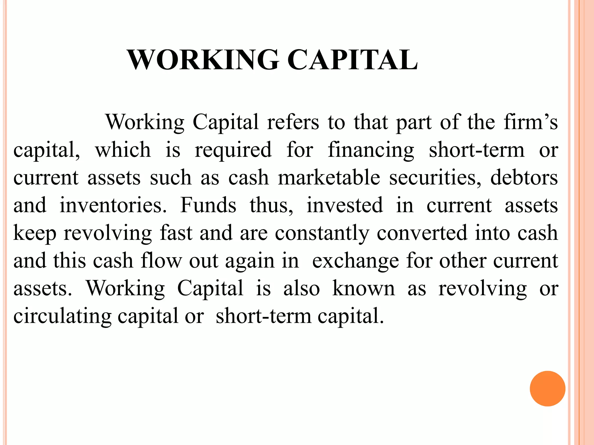 WORKING CAPITAL

          Working Capital refers to that part of the firm’s
capital, which is required for financing short-term or
current assets such as cash marketable securities, debtors
and inventories. Funds thus, invested in current assets
keep revolving fast and are constantly converted into cash
and this cash flow out again in exchange for other current
assets. Working Capital is also known as revolving or
circulating capital or short-term capital.
 