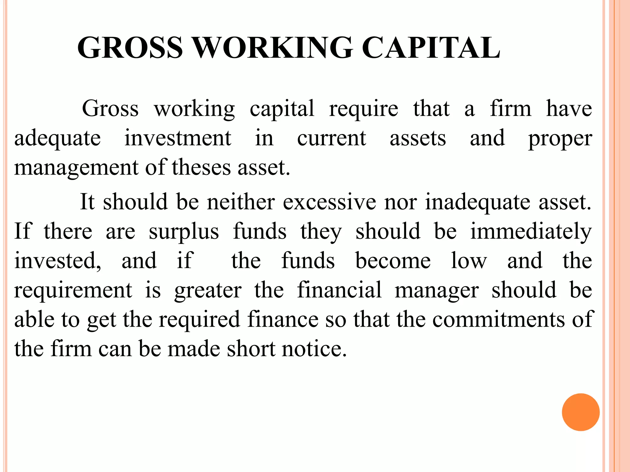 GROSS WORKING CAPITAL
       Gross working capital require that a firm have
adequate investment in current assets and proper
management of theses asset.
       It should be neither excessive nor inadequate asset.
If there are surplus funds they should be immediately
invested, and if       the funds become low and the
requirement is greater the financial manager should be
able to get the required finance so that the commitments of
the firm can be made short notice.
 