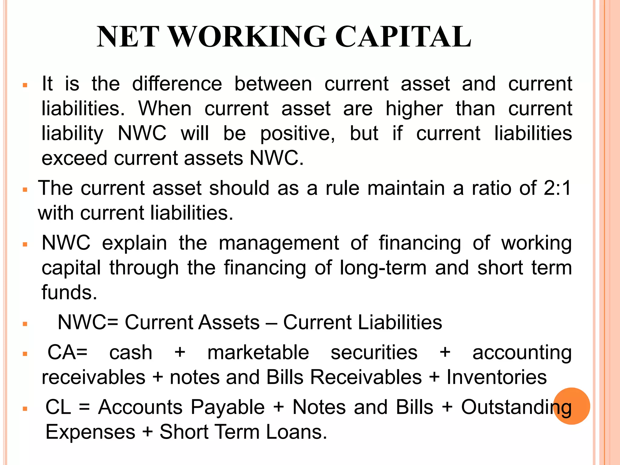 NET WORKING CAPITAL
   It is the difference between current asset and current
    liabilities. When current asset are higher than current
    liability NWC will be positive, but if current liabilities
    exceed current assets NWC.
   The current asset should as a rule maintain a ratio of 2:1
    with current liabilities.
   NWC explain the management of financing of working
    capital through the financing of long-term and short term
    funds.
      NWC= Current Assets – Current Liabilities
    CA= cash + marketable securities + accounting
    receivables + notes and Bills Receivables + Inventories
    CL = Accounts Payable + Notes and Bills + Outstanding
     Expenses + Short Term Loans.
 