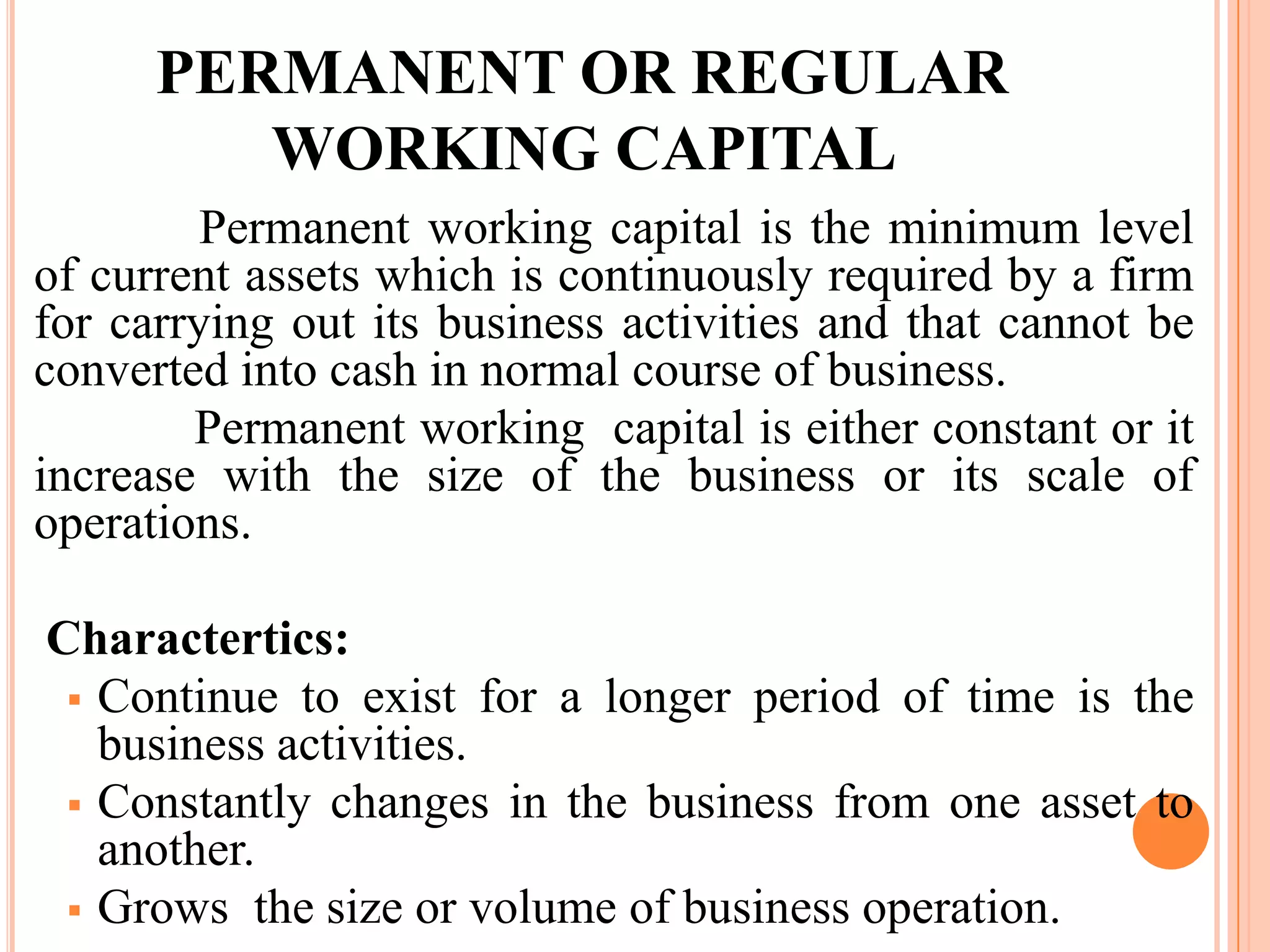 PERMANENT OR REGULAR
         WORKING CAPITAL
         Permanent working capital is the minimum level
of current assets which is continuously required by a firm
for carrying out its business activities and that cannot be
converted into cash in normal course of business.
        Permanent working capital is either constant or it
increase with the size of the business or its scale of
operations.

Charactertics:
  Continue to exist for a longer period of time is the
   business activities.
  Constantly changes in the business from one asset to
   another.
  Grows the size or volume of business operation.
 