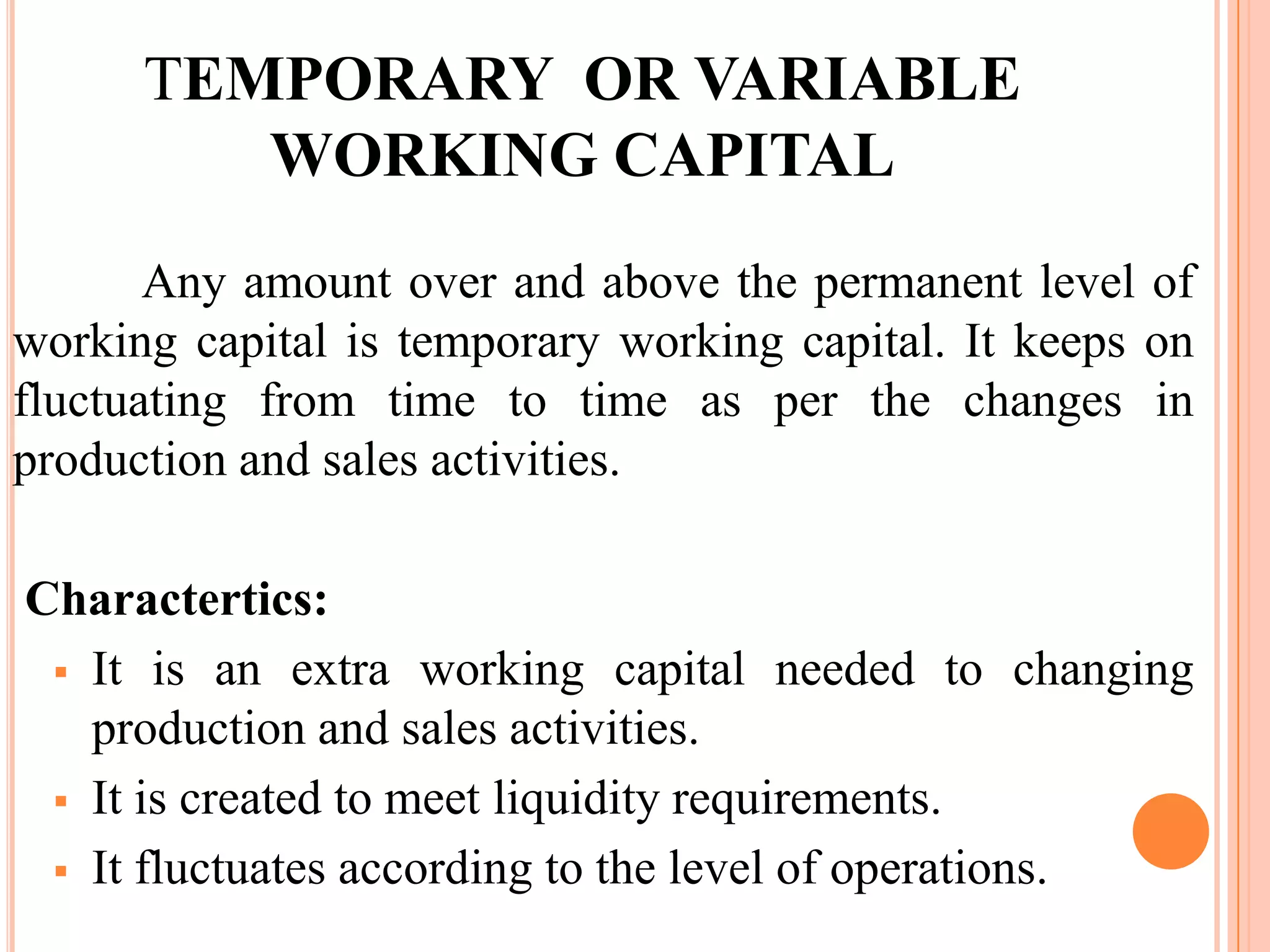 TEMPORARY OR VARIABLE
         WORKING CAPITAL
       Any amount over and above the permanent level of
working capital is temporary working capital. It keeps on
fluctuating from time to time as per the changes in
production and sales activities.

Charactertics:
  It is an extra working capital needed to changing
   production and sales activities.
  It is created to meet liquidity requirements.

  It fluctuates according to the level of operations.
 