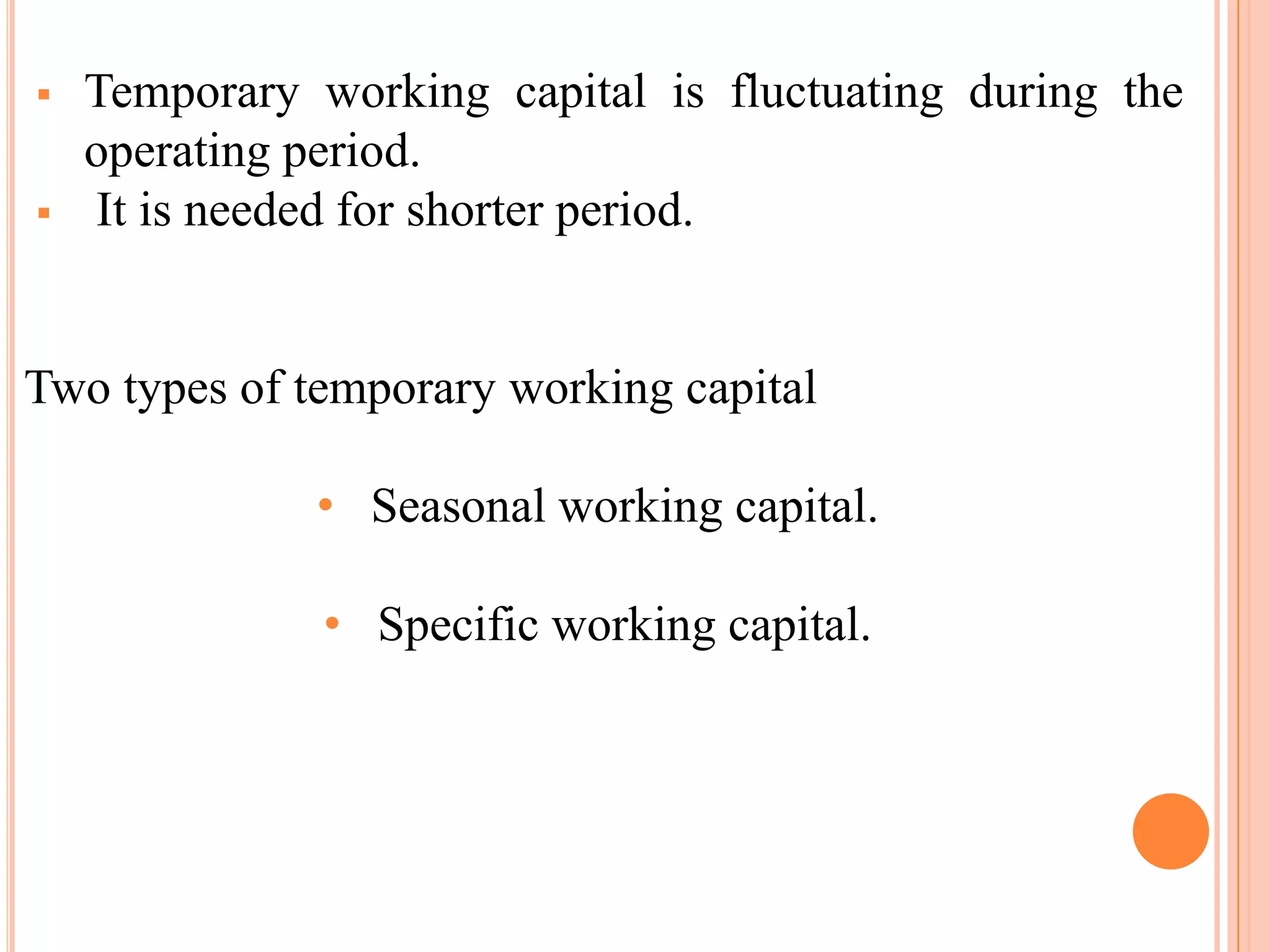    Temporary working capital is fluctuating during the
    operating period.
   It is needed for shorter period.


Two types of temporary working capital

              • Seasonal working capital.

               • Specific working capital.
 