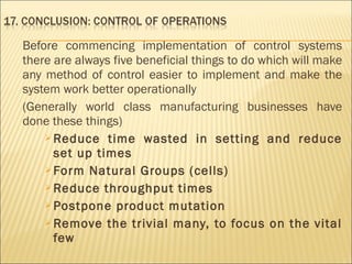 Before commencing implementation of control systems
there are always five beneficial things to do which will make
any method of control easier to implement and make the
system work better operationally
(Generally world class manufacturing businesses have
done these things) 
 Reduce time wasted in setting and reduce
set up times
 Form Natural Groups (cells)
 Reduce throughput times
 Postpone product mutation
 Remove the trivial many, to focus on the vital
few
 