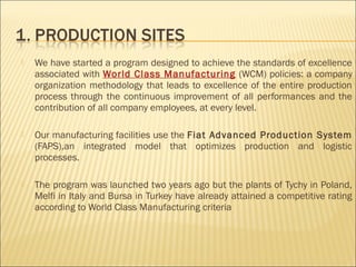  We have started a program designed to achieve the standards of excellence
associated with World Class Manufacturing (WCM) policies: a company
organization methodology that leads to excellence of the entire production
process through the continuous improvement of all performances and the
contribution of all company employees, at every level.
 Our manufacturing facilities use the Fiat Advanced Production System
(FAPS),an integrated model that optimizes production and logistic
processes.
 The program was launched two years ago but the plants of Tychy in Poland,
Melfi in Italy and Bursa in Turkey have already attained a competitive rating
according to World Class Manufacturing criteria
 
