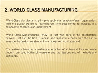 2.2. WORLD CLASS MANUFACTURINGWORLD CLASS MANUFACTURING
World Class Manufacturing principles apply to all aspects of plant organization,
from the quality system to maintenance, from cost control to logistics, in a
perspective of continuous improvement.
World Class Manufacturing (WCM) in fact was born of the collaboration
between Fiat and the best European and Japanese experts, with the aim to
enhance the production standard to a recognized world standard.
The system is based on a systematic reduction of all types of loss and waste
through the contribution of everyone and the rigorous use of methods and
standards.
 