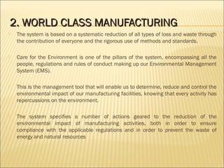 2.2. WORLD CLASS MANUFACTURINGWORLD CLASS MANUFACTURING
 The system is based on a systematic reduction of all types of loss and waste through
the contribution of everyone and the rigorous use of methods and standards.
 Care for the Environment is one of the pillars of the system, encompassing all the
people, regulations and rules of conduct making up our Environmental Management
System (EMS).
 This is the management tool that will enable us to determine, reduce and control the
environmental impact of our manufacturing facilities, knowing that every activity has
repercussions on the environment.
 The system specifies a number of actions geared to the reduction of the
environmental impact of manufacturing activities, both in order to ensure
compliance with the applicable regulations and in order to prevent the waste of
energy and natural resources
 