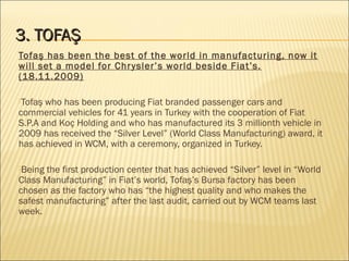 3. TOFAŞ3. TOFAŞ
Tofaş has been the best of the world in manufacturing, now it
will set a model for Chrysler’s world beside Fiat’s.
(18.11.2009)
Tofaş who has been producing Fiat branded passenger cars and
commercial vehicles for 41 years in Turkey with the cooperation of Fiat
S.P.A and Koç Holding and who has manufactured its 3 millionth vehicle in
2009 has received the “Silver Level” (World Class Manufacturing) award, it
has achieved in WCM, with a ceremony, organized in Turkey.
Being the first production center that has achieved “Silver” level in “World
Class Manufacturing” in Fiat’s world, Tofaş’s Bursa factory has been
chosen as the factory who has “the highest quality and who makes the
safest manufacturing” after the last audit, carried out by WCM teams last
week.
 
