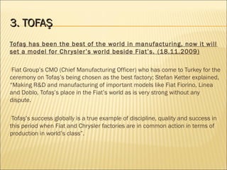 3. TOFAŞ3. TOFAŞ
Tofaş has been the best of the world in manufacturing, now it will
set a model for Chrysler’s world beside Fiat’s. (18.11.2009)
Fiat Group’s CMO (Chief Manufacturing Officer) who has come to Turkey for the
ceremony on Tofaş’s being chosen as the best factory; Stefan Ketter explained,
“Making R&D and manufacturing of important models like Fiat Fiorino, Linea
and Doblo, Tofaş’s place in the Fiat’s world as is very strong without any
dispute.
Tofaş’s success globally is a true example of discipline, quality and success in
this period when Fiat and Chrysler factories are in common action in terms of
production in world’s class”.
 