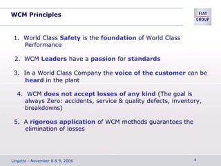 WCM Principles
1. World Class Safety is the foundation of World Class
Performance
2. WCM Leaders have a passion for standards
3. In a World Class Company the voice of the customer can be
heard in the plant
4. WCM does not accept losses of any kind (The goal is
always Zero: accidents, service & quality defects, inventory,
breakdowns)
5. A rigorous application of WCM methods guarantees the
elimination of losses
Lingotto - November 8 & 9, 2006 4
 