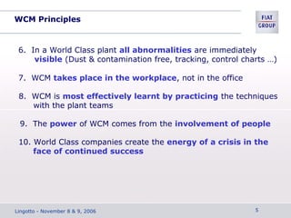 WCM Principles
6. In a World Class plant all abnormalities are immediately
visible (Dust & contamination free, tracking, control charts …)
7. WCM takes place in the workplace, not in the office
8. WCM is most effectively learnt by practicing the techniques
with the plant teams
9. The power of WCM comes from the involvement of people
10. World Class companies create the energy of a crisis in the
face of continued success
Lingotto - November 8 & 9, 2006 5
 