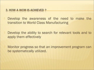  Develop the awareness of the need to make the
transition to World Class Manufacturing
 Develop the ability to search for relevant tools and to
apply them effectively
 Monitor progress so that an improvement program can
be systematically utilized.
 