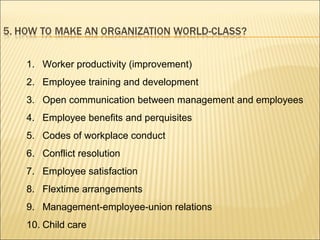 1. Worker productivity (improvement)
2. Employee training and development
3. Open communication between management and employees
4. Employee benefits and perquisites
5. Codes of workplace conduct
6. Conflict resolution
7. Employee satisfaction
8. Flextime arrangements
9. Management-employee-union relations
10. Child care
 