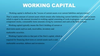 WORKING CAPITAL
 Working capital is defined as the "excess of current assets over current liabilities and provisions”.
That is surplus amount of current assets which remain after deducting current liabilities from current assets
which is equal to the amount invested in working capital consisting of work-is-progress, row material and
component stocks, consumable items amounts owing by customers and cash at the bank in hand.
 Working capital typically means the firm’s holding of current or
short-term assets such as cash, receivables, inventory and
marketable securities.
 Working Capital refers to that part of the firm’s capital, which is
required for financing short-term or current assets such a cash
marketable securities, debtors and inventories.
 