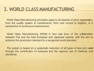 2. WORLD CLASS MANUFACTURING
World Class Manufacturing principles apply to all aspects of plant organization,
from the quality system to maintenance, from cost control to logistics, in a
perspective of continuous improvement.
World Class Manufacturing (WCM) in fact was born of the collaboration
between Fiat and the best European and Japanese experts, with the aim to
enhance the production standard to a recognized world standard.
The system is based on a systematic reduction of all types of loss and waste
through the contribution of everyone and the rigorous use of methods and
standards.
 