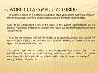 2. WORLD CLASS MANUFACTURING
Thesystem is based on a systematic reduction of all types of loss and waste through
the contribution of everyone and the rigorous use of methods and standards.
Care for the Environment is one of the pillars of the system, encompassing all the
people, regulations and rules of conduct making up our Environmental Management
System (EMS).
This is the management tool that will enable us to determine, reduce and control the
environmental impact of our manufacturing facilities, knowing that every activity has
repercussions on the environment.
The system specifies a number of actions geared to the reduction of the
environmental impact of manufacturing activities, both in order to ensure
compliance with the applicable regulations and in order to prevent the waste of
energy and natural resources
 