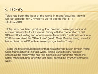 3. TOFAŞ
Tofaş has been the best of the world in manufacturing, now it
will set a model for Chrysler’s world beside Fiat’s. (
18.11.2009)
Tofaş who has been producing Fiat branded passenger cars and
commercial vehicles for 41 years in Turkeywith the cooperation of Fiat
S.P
.Aand Koç Holding and who has manufactured its 3 millionth vehicle in
2009 has received the “Silver Level” (World Class Manufacturing) award, it
has achieved in WCM,with a ceremony, organized in Turkey.
Being the first production center that has achieved “Silver” level in “World
Class Manufacturing” in Fiat’s world, Tofaş’s Bursa factory has been
chosen as the factory who has “the highest quality and who makes the
safest manufacturing” after the last audit, carried out byWCMteams last
week.
 
