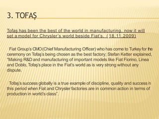 3. TOFAŞ
Tofaş has been the best of the world in manufacturing, now it will
set a model for Chrysler’s world beside Fiat’s. ( 18.11.2009)
Fiat Group’s CMO(Chief Manufacturing Officer) who has come to Turkeyfor the
ceremony on Tofaş’s being chosen as the best factory; Stefan Ketter explained,
“Making R&Dand manufacturing of important models like Fiat Fiorino, Linea
and Doblo, Tofaş’s place in the Fiat’s world as is very strong without any
dispute.
Tofaş’s success globally is a true example of discipline, quality and success in
this period when Fiat and Chrysler factories are in common action in terms of
production in world’s class”.
 