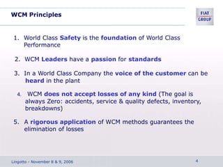 WCM Principles
1. World Class Safety is the foundation of World Class
Performance
2. WCM Leaders have a passion for standards
3. In a World Class Company the voice of the customer can be
heard in the plant
4. WCM does not accept losses of any kind (The goal is
always Zero: accidents, service & quality defects, inventory,
breakdowns)
5. A rigorous application of WCM methods guarantees the
elimination of losses
Lingotto - November 8 & 9, 2006 4
 