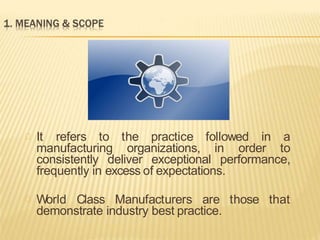 It refers to the practice followed in a
manufacturing organizations, in order to
consistently deliver exceptional performance,
frequently in excess of expectations.
World Class Manufacturers are those that
demonstrate industry best practice.
 