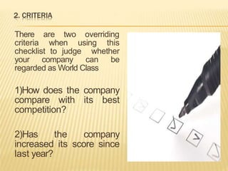 There are two overriding
criteria when using this
checklist to judge whether
your company can be
regarded as World Class
1)How does the company
compare with its best
competition?
2)Has the company
increased its score since
last year?
 